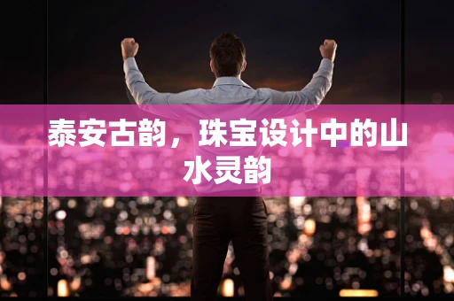 泰安古韵，珠宝设计中的山水灵韵