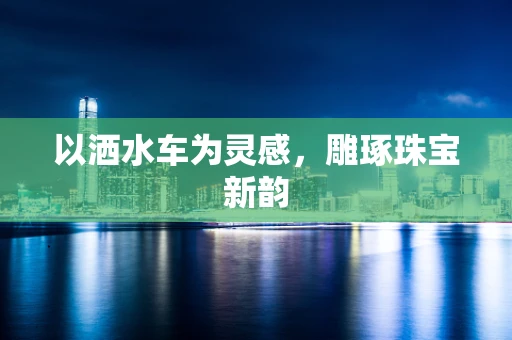 以洒水车为灵感，雕琢珠宝新韵