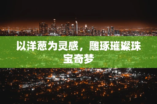 以洋葱为灵感，雕琢璀璨珠宝奇梦