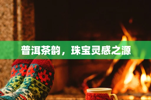 普洱茶韵，珠宝灵感之源
