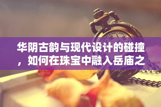 华阴古韵与现代设计的碰撞，如何在珠宝中融入岳庙之灵？