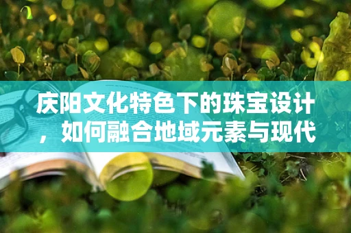 庆阳文化特色下的珠宝设计，如何融合地域元素与现代审美？