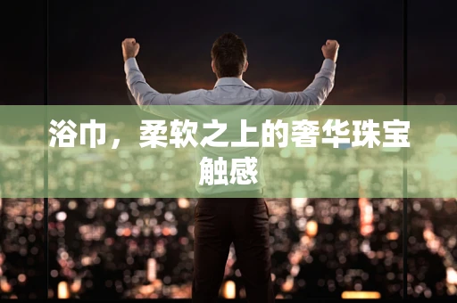 浴巾，柔软之上的奢华珠宝触感