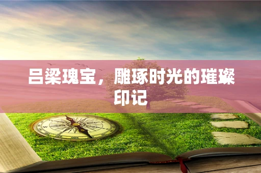 吕梁瑰宝，雕琢时光的璀璨印记