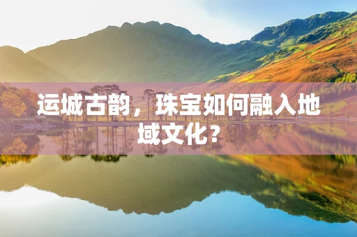 运城古韵，珠宝如何融入地域文化？