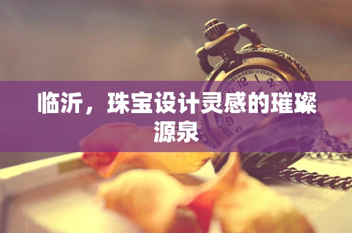 临沂，珠宝设计灵感的璀璨源泉