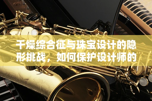 干燥综合征与珠宝设计的隐形挑战，如何保护设计师的双手？