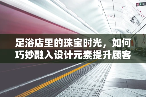 足浴店里的珠宝时光，如何巧妙融入设计元素提升顾客体验？