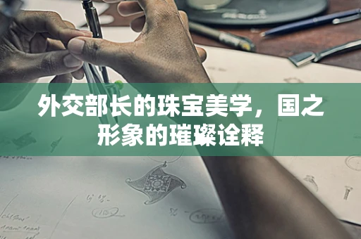 外交部长的珠宝美学，国之形象的璀璨诠释