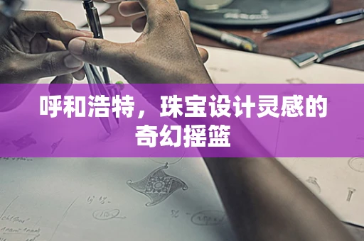 呼和浩特，珠宝设计灵感的奇幻摇篮