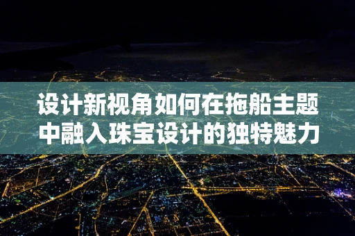 设计新视角如何在拖船主题中融入珠宝设计的独特魅力？