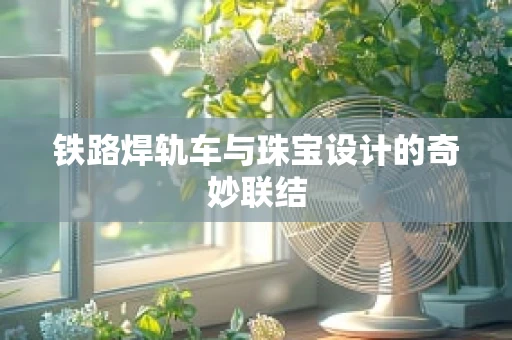 铁路焊轨车与珠宝设计的奇妙联结