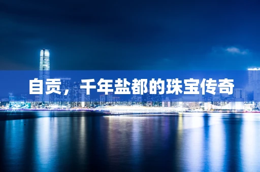 自贡，千年盐都的珠宝传奇