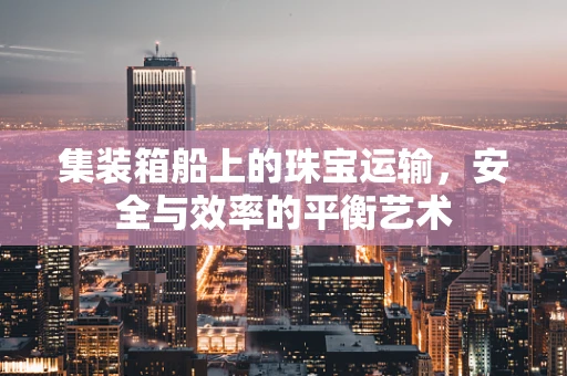 集装箱船上的珠宝运输，安全与效率的平衡艺术