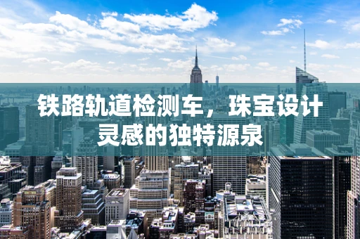 铁路轨道检测车，珠宝设计灵感的独特源泉