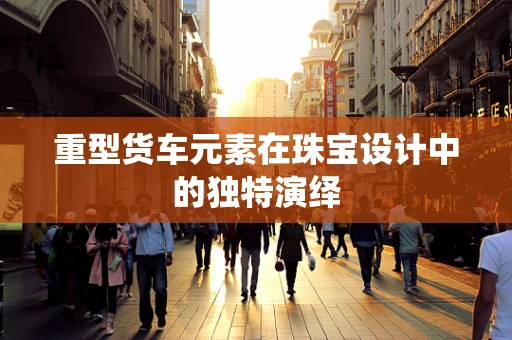 重型货车元素在珠宝设计中的独特演绎