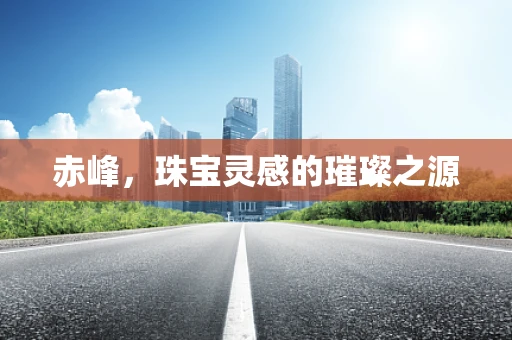 赤峰，珠宝灵感的璀璨之源