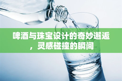 啤酒与珠宝设计的奇妙邂逅，灵感碰撞的瞬间