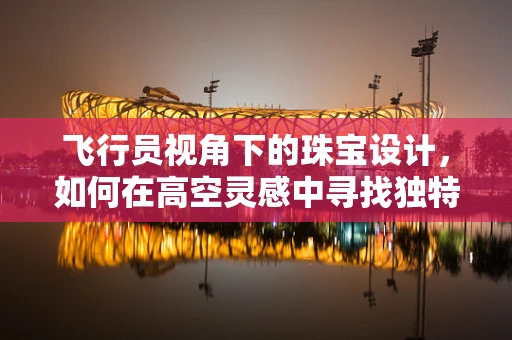 飞行员视角下的珠宝设计，如何在高空灵感中寻找独特之美？
