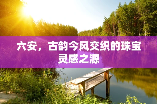 六安，古韵今风交织的珠宝灵感之源