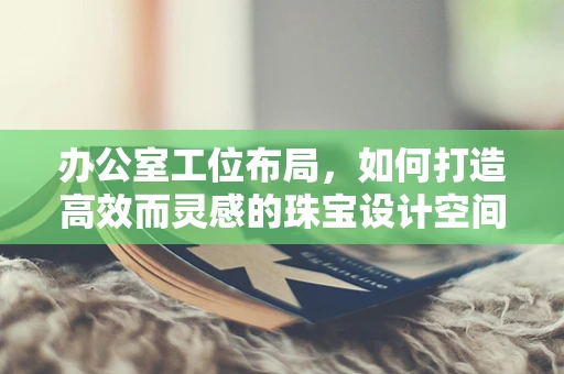 办公室工位布局，如何打造高效而灵感的珠宝设计空间？