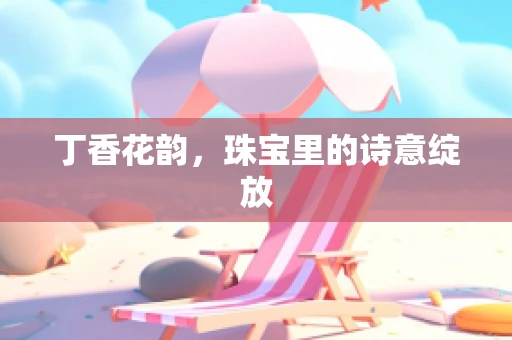 丁香花韵，珠宝里的诗意绽放