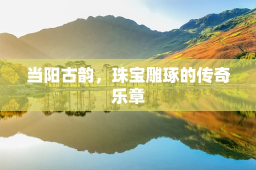 当阳古韵，珠宝雕琢的传奇乐章
