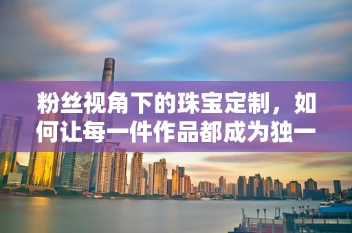 粉丝视角下的珠宝定制，如何让每一件作品都成为独一无二的情感记忆？