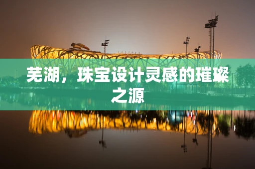 芜湖，珠宝设计灵感的璀璨之源