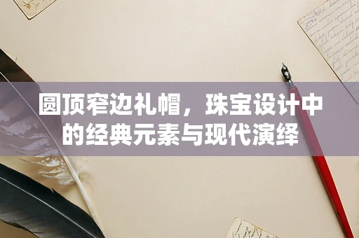 圆顶窄边礼帽，珠宝设计中的经典元素与现代演绎