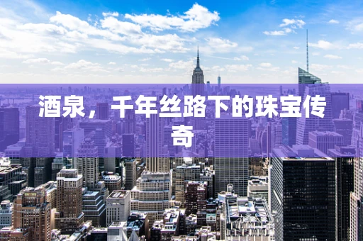 酒泉，千年丝路下的珠宝传奇
