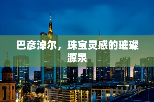 巴彦淖尔，珠宝灵感的璀璨源泉