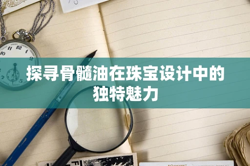 探寻骨髓油在珠宝设计中的独特魅力