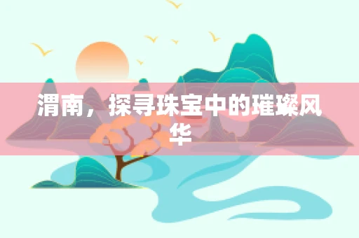 渭南，探寻珠宝中的璀璨风华