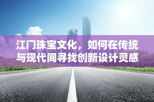 江门珠宝文化，如何在传统与现代间寻找创新设计灵感？