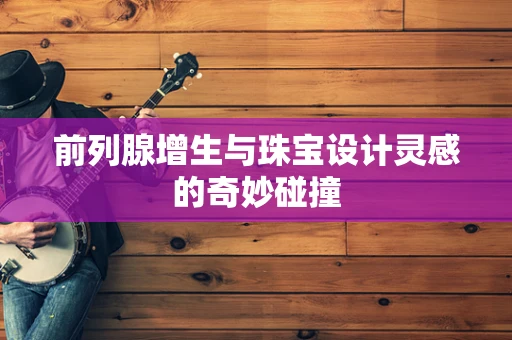 前列腺增生与珠宝设计灵感的奇妙碰撞