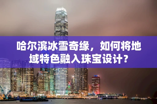 哈尔滨冰雪奇缘，如何将地域特色融入珠宝设计？