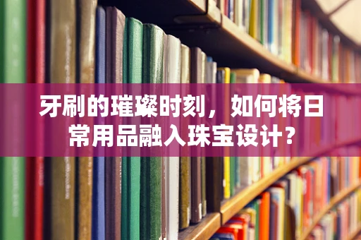 牙刷的璀璨时刻，如何将日常用品融入珠宝设计？