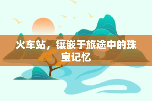 火车站，镶嵌于旅途中的珠宝记忆