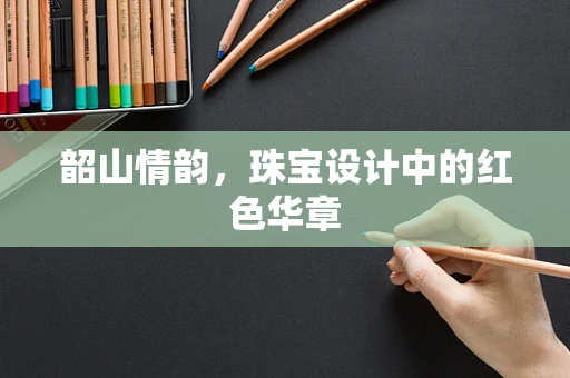 韶山情韵，珠宝设计中的红色华章