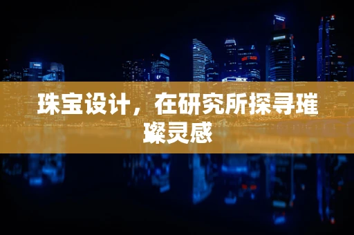珠宝设计，在研究所探寻璀璨灵感