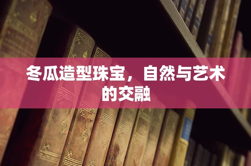 冬瓜造型珠宝，自然与艺术的交融