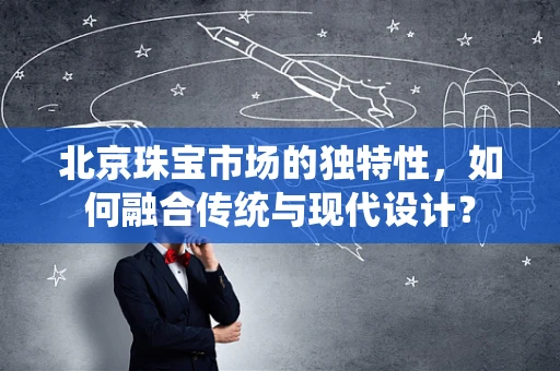 北京珠宝市场的独特性，如何融合传统与现代设计？