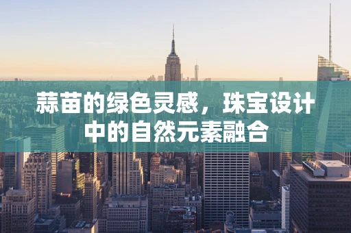 蒜苗的绿色灵感，珠宝设计中的自然元素融合