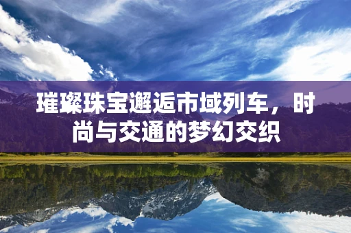 璀璨珠宝邂逅市域列车，时尚与交通的梦幻交织