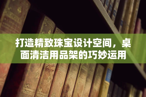 打造精致珠宝设计空间，桌面清洁用品架的巧妙运用