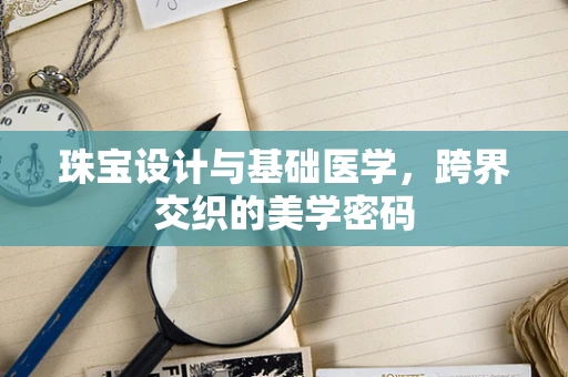 珠宝设计与基础医学，跨界交织的美学密码