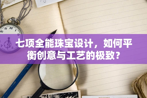 七项全能珠宝设计，如何平衡创意与工艺的极致？