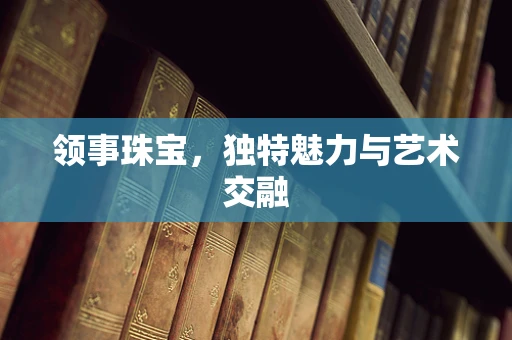 领事珠宝，独特魅力与艺术交融