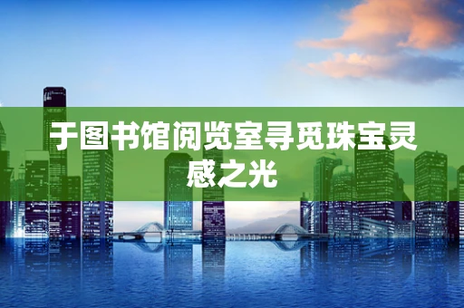 于图书馆阅览室寻觅珠宝灵感之光